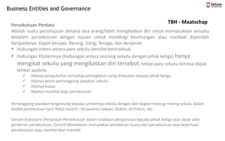 Business Entities and Governance
TBH - Maatschap
Persekutuan Perdata
Adalah suatu persetujuan dimana dua orang/lebih mengikatkan diri untuk memasukkan sesuatu
kedalam persekutuan dengan tujuan untuk membagi keuntungan atau manfaat diperoleh
daripadanya. Dapat berupa: Barang, Uang, Tenaga, dan kerajinan
▪ Hubungan intern antara para sekutu bersifat kontraktual
▪ Hubungan Eksternnya (Hubungan antara seorang sekutu dengan pihak ketiga) hanya
mengikat sekutu yang mengikatkan diri tersebut, tetapi para sekutu lainnya dapat
terikat apabila:
✓ Adanya pengukuhan terhadap peningkatan yang dilakukan kepada pihak ketiga
✓ Adanya kesan pertanggung jawaban sekutu
✓ Adanya kuasa
✓ Adanya manfaat bagi persekutuan
Pertanggung jawaban tergantung kepada jumlahnya sekutu dengan dan bagian masing-masing sekutu dalam
modal persekutuan (pro Rata) seperti : Kerjasama Lawyer, Dokter, Architect, etc.
Gerant Statutaire (Perjanjian Persekutuan dalam tindakan pengutusan kepada pihak ketiga atas dasar akte
pendirian persekutuan, Gerant Mandataire merupakan pemberian kuasa dari persekutuan atas keperluan
persekutuan atau memberikan mandat.
 
