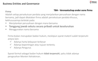 Business Entities and Governance
TBH - Vennootschap onder eene firma
Firma
Adalah setiap persekutuan perdata yang menjalankan perusahaan dengan nama
bersama, jadi dapat dikatakan firma adalah persekutuan perdata khusus,
kekhususannya terletak pada:
▪ Menjalankan perusahaan dengan mana bersama
▪ Tanggung jawab sekutu secara pribadi untuk keseluruhan
▪ Menggunakan nama bersama
Firma bukan merupakan badan hukum, meskipun syarat materil sudah terpenuhi
antara lain:
✓ Adanya harta kekayaan terbesar
✓ Adanya kepentingan atau tujuan tertentu
✓ Adanya Pengurus
Syarat formal sebagai badan hukum tidak terpenuhi, yaitu tidak adanya
pengesahan Menteri Kehakiman.
 