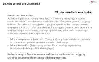 Business Entities and Governance
TBH - Commanditaire vennootschap
Persekutuan Komanditer
Adalah jenis persekutuan yang mirip dengan firma yang mempunyai dua jenis
sekutu yaitu sekutu komplementer dan komanditer. Merupakan persekutuan yang
didirikan oleh beberapa orang (sekutu) yang menyerahkan dan mempercayakan
uangnya untuk dipakai dalam persekutuan. Para anggota persekutuan menyerahkan
uangnya sebagai modal perseroan dengan jumlah yang tidak perlu sama sebagai
tanda keikutsertaan di dalam persekutuan.
▪ Sekutu komplementer (sekutu aktif/pengurus) yang dapat melakukan perbuatan
hukum atau mengadakan perikatan terhadap pihak ketiga.
▪ Sekutu komanditer (Sekutu yang memasukkan modalnya saja kedalam
persekutuan (sekutu pasif/dibelakang layar).
Berbeda dengan firma, maka sekutu komanditer hanya bertanggung
jawab sebesar modal yang masuk dalam perseroan.
 