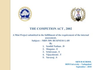 THE COMPETION ACT , 2002 A Mini Project submitted in the fulfillment of the requirement of the internal assessment. Subject: - MBN 509: BUSINESS LAW  By Senthil Nathan . D Shagana . E Srinivasan . S Vijayalaxmi . T Yuvaraj . S SRM B-SCHOOL SRM University – Vadapalani September - 2010 