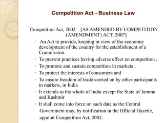 Competition Act - Business LawCompetition Act, 2002    [AS AMENDED BY COMPETITION (AMENDMENT) ACT, 2007] An Act to provide, keeping in view of the economic development of the country for the establishment of a Commission.To prevent practices having adverse effect on competition ,To promote and sustain competition in markets ,To protect the interests of consumers andTo ensure freedom of trade carried on by other participants in markets, in IndiaIt extends to the whole of India except the State of Jammu and KashmirIt shall come into force on such date as the Central     Government may, by notification in the Official Gazette,    appoint Competition Act, 2002.   