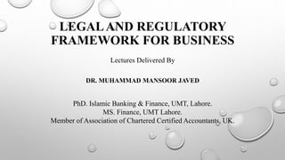 LEGALAND REGULATORY
FRAMEWORK FOR BUSINESS
DR. MUHAMMAD MANSOOR JAVED
Lectures Delivered By
PhD. Islamic Banking & Finance, UMT, Lahore.
MS. Finance, UMT Lahore.
Member of Association of Chartered Certified Accountants, UK.
 