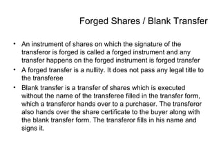 Forged Shares / Blank Transfer
• An instrument of shares on which the signature of the
transferor is forged is called a forged instrument and any
transfer happens on the forged instrument is forged transfer
• A forged transfer is a nullity. It does not pass any legal title to
the transferee
• Blank transfer is a transfer of shares which is executed
without the name of the transferee filled in the transfer form,
which a transferor hands over to a purchaser. The transferor
also hands over the share certificate to the buyer along with
the blank transfer form. The transferor fills in his name and
signs it.
 