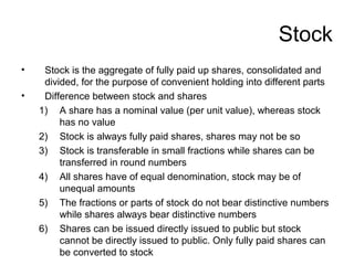 Stock
• Stock is the aggregate of fully paid up shares, consolidated and
divided, for the purpose of convenient holding into different parts
• Difference between stock and shares
1) A share has a nominal value (per unit value), whereas stock
has no value
2) Stock is always fully paid shares, shares may not be so
3) Stock is transferable in small fractions while shares can be
transferred in round numbers
4) All shares have of equal denomination, stock may be of
unequal amounts
5) The fractions or parts of stock do not bear distinctive numbers
while shares always bear distinctive numbers
6) Shares can be issued directly issued to public but stock
cannot be directly issued to public. Only fully paid shares can
be converted to stock
 