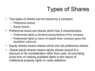 Types of Shares
• Two types of shares can be issued by a company
– Preference shares
– Equity shares
• Preference share are shares which has 2 characteristics
– Preferential rights to dividend during lifetime of the company
– Preferential rights to return of capital when company goes into
liquidation (closure)
• Equity shares means shares which are not preference shares
• ‘Sweat equity shares means equity shares issued at a
discount or for consideration other than cash, for providing
know-how or making available rights in the nature of
intellectual property rights or value additions
 