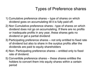 Types of Preference shares
1) Cumulative preference shares – type of shares on which
dividend goes on accumulating till it is fully paid off.
2) Non Cumulative preference shares - type of shares on which
dividend does not go on accumulating. If there are no profits
or inadequate profits in any year, these shares gets no
dividend or get a partial dividend
3) Participating preference shares – not only entitled to fixed rate
of dividend but also to share in the surplus profits after the
dividends are paid to equity shareholders
4) Non- Participating preference shares – entitled only to fixed
rate of dividend.
5) Convertible preference shares – these shares entitles the
holders to convert them into equity shares within a certain
period
 