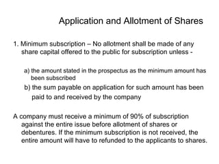 Application and Allotment of Shares
1. Minimum subscription – No allotment shall be made of any
share capital offered to the public for subscription unless -
a) the amount stated in the prospectus as the minimum amount has
been subscribed
b) the sum payable on application for such amount has been
paid to and received by the company
A company must receive a minimum of 90% of subscription
against the entire issue before allotment of shares or
debentures. If the minimum subscription is not received, the
entire amount will have to refunded to the applicants to shares.
 