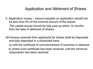 Application and Allotment of Shares
2. Application money – amount payable on application should not
be less than 5% of the nominal amount of the shares
The capital issued should be fully paid up within 12 months
from the date of allotment of shares
All moneys received from applicants for shares shall be deposited
and kept deposited in a scheduled bank
a) until the certificate of commencement of business is obtained
b) where such certificate has been received, until the minimum
subscription has been received
 