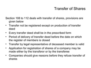 Transfer of Shares
Section 108 to 112 deals with transfer of shares, provisions are
given below
• Transfer not be registered except on production of transfer
deed
• Every transfer deed shall be in the prescribed form
• Period of delivery of transfer deed before the date on which
the register of members is closed
• Transfer by legal representative of deceased member is valid
• Application for registration of shares of a company may be
made either by the transferor or by the transferee
• Companies should give reasons before they refuse transfer of
shares
 