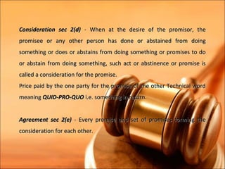Consideration sec 2(d) - When at the desire of the promisor, the
promisee or any other person has done or abstained from doing
something or does or abstains from doing something or promises to do
or abstain from doing something, such act or abstinence or promise is
called a consideration for the promise.
Price paid by the one party for the promise of the other Technical word
meaning QUID-PRO-QUO i.e. something in return.


Agreement sec 2(e) - Every promise and set of promises forming the
consideration for each other.
 