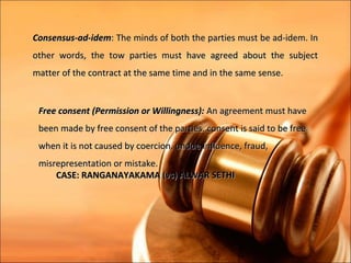 Consensus-ad-idem: The minds of both the parties must be ad-idem. In
other words, the tow parties must have agreed about the subject
matter of the contract at the same time and in the same sense.


 Free consent (Permission or Willingness): An agreement must have
 been made by free consent of the parties. consent is said to be free
 when it is not caused by coercion, undue influence, fraud,
 misrepresentation or mistake.
     CASE: RANGANAYAKAMA (vs) ALWAR SETHI
 
