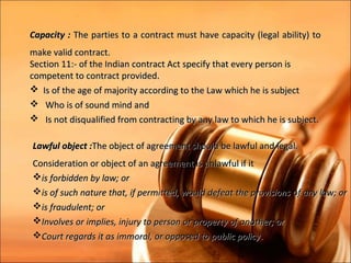 Capacity : The parties to a contract must have capacity (legal ability) to
make valid contract.
Section 11:- of the Indian contract Act specify that every person is
competent to contract provided.
 Is of the age of majority according to the Law which he is subject
 Who is of sound mind and
 Is not disqualified from contracting by any law to which he is subject.

Lawful object :The object of agreement should be lawful and legal.
Consideration or object of an agreement is unlawful if it
is forbidden by law; or
is of such nature that, if permitted, would defeat the provisions of any law; or
is fraudulent; or
Involves or implies, injury to person or property of another; or
Court regards it as immoral, or opposed to public policy .
 