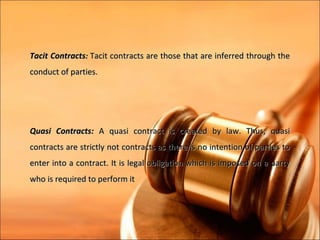 Tacit Contracts: Tacit contracts are those that are inferred through the
conduct of parties.




Quasi Contracts: A quasi contract is created by law. Thus, quasi
contracts are strictly not contracts as there is no intention of parties to
enter into a contract. It is legal obligation which is imposed on a party
who is required to perform it
 