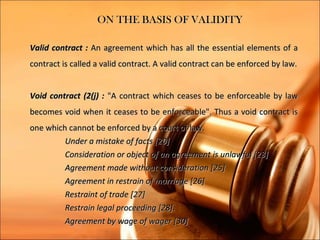 ON THE BASIS OF VALIDITY

Valid contract : An agreement which has all the essential elements of a
contract is called a valid contract. A valid contract can be enforced by law.


Void contract (2(j) : "A contract which ceases to be enforceable by law
becomes void when it ceases to be enforceable". Thus a void contract is
one which cannot be enforced by a court of law.
         Under a mistake of facts [20]
         Consideration or object of an agreement is unlawful [23]
         Agreement made without consideration [25]
         Agreement in restrain of marriage [26]
         Restraint of trade [27]
         Restrain legal proceeding [28].
         Agreement by wage of wager [30]
 