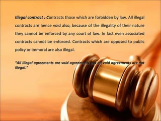 Illegal contract : Contracts those which are forbidden by law. All illegal
contracts are hence void also, because of the illegality of their nature
they cannot be enforced by any court of law. In fact even associated
contracts cannot be enforced. Contracts which are opposed to public
policy or immoral are also illegal.

“All illegal agreements are void agreements but all void agreements are not
illegal.”
 