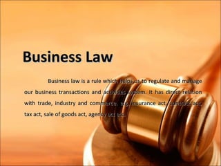 Business Law
         Business law is a rule which helps us to regulate and manage
our business transactions and activities system. It has direct relation
with trade, industry and commerce. e.g. insurance act, contract act,
tax act, sale of goods act, agency act etc.
 