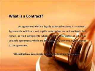 What is a Contract?

        An agreement which is legally enforceable alone is a contract.
Agreements which are not legally enforceable are not contracts but
remain as void agreements which are not enforceable at all or as
voidable agreements which are enforceable by only one of the parties
to the agreement.


   “All contracts are agreements, But all agreements are not contracts.”
 