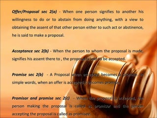 Offer/Proposal sec 2(a) - When one person signifies to another his
willingness to do or to abstain from doing anything, with a view to
obtaining the assent of that other person either to such act or abstinence,
he is said to make a proposal.


Acceptance sec 2(b) - When the person to whom the proposal is made,
signifies his assent there to , the proposal is said to be accepted.


Promise sec 2(b) - A Proposal when accepted becomes a promise. In
simple words, when an offer is accepted it becomes promise.


Promisor and promise sec 2(c) - When the proposal is accepted, the
person making the proposal is called as promisor and the person
accepting the proposal is called as promisee.
 