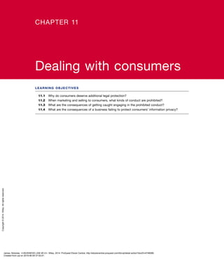 LEARNING OBJECTIVES
11.1	 Why do consumers deserve additional legal protection?
11.2	 When marketing and selling to consumers, what kinds of conduct are prohibited?
11.3	 What are the consequences of getting caught engaging in the prohibited conduct?
11.4	 What are the consequences of a business failing to protect consumers’ information privacy?
CHAPTER 11
Dealing with consumers
James, Nickolas. <i>BUSINESS LAW 4E</i>, Wiley, 2014. ProQuest Ebook Central, http://ebookcentral.proquest.com/lib/uql/detail.action?docID=4748089.
Created from uql on 2019-06-05 07:02:01.
Copyright©2014.Wiley.Allrightsreserved.
 