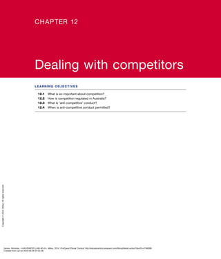 LEARNING OBJECTIVES
12.1	 What is so important about competition?
12.2	 How is competition regulated in Australia?
12.3	 What is ‘anti-competitive’ conduct?
12.4	 When is anti-competitive conduct permitted?
CHAPTER 12
Dealing with competitors
James, Nickolas. <i>BUSINESS LAW 4E</i>, Wiley, 2014. ProQuest Ebook Central, http://ebookcentral.proquest.com/lib/uql/detail.action?docID=4748089.
Created from uql on 2019-06-05 07:01:38.
Copyright©2014.Wiley.Allrightsreserved.
 