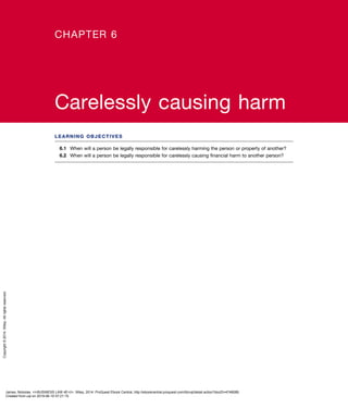 LEARNING OBJECTIVES
6.1	 When will a person be legally responsible for carelessly harming the person or property of another?
6.2	 When will a person be legally responsible for carelessly causing financial harm to another person?
CHAPTER 6
Carelessly causing harm
James, Nickolas. <i>BUSINESS LAW 4E</i>, Wiley, 2014. ProQuest Ebook Central, http://ebookcentral.proquest.com/lib/uql/detail.action?docID=4748089.
Created from uql on 2019-06-10 07:21:15.
Copyright©2014.Wiley.Allrightsreserved.
 