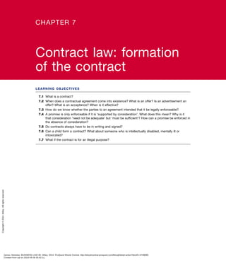 LEARNING OBJECTIVES
7.1	 What is a contract?
7.2	 When does a contractual agreement come into existence? What is an offer? Is an advertisement an
offer? What is an acceptance? When is it effective?
7.3	 How do we know whether the parties to an agreement intended that it be legally enforceable?
7.4	 A promise is only enforceable if it is ‘supported by consideration’. What does this mean? Why is it
that consideration ‘need not be adequate’ but ‘must be sufficient’? How can a promise be enforced in
the absence of consideration?
7.5	 Do contracts always have to be in writing and signed?
7.6	 Can a child form a contract? What about someone who is intellectually disabled, mentally ill or
intoxicated?
7.7	 What if the contract is for an illegal purpose?
CHAPTER 7
Contract law: formation
of the contract
James, Nickolas. BUSINESS LAW 4E, Wiley, 2014. ProQuest Ebook Central, http://ebookcentral.proquest.com/lib/uql/detail.action?docID=4748089.
Created from uql on 2019-04-06 00:52:11.
Copyright©2014.Wiley.Allrightsreserved.
 