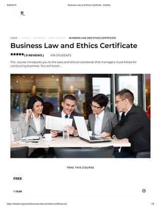 8/28/2019 Business Law and Ethics Certificate - Edukite
https://edukite.org/course/business-law-and-ethics-certificate-sa/ 1/8
HOME / COURSE / BUSINESS / VIDEO COURSE / BUSINESS LAW AND ETHICS CERTIFICATE
Business Law and Ethics Certi cate
( 9 REVIEWS ) 478 STUDENTS
The  course introduces you to the laws and ethical standards that managers must follow for
conducting business. You will know …

FREE
1 YEAR
TAKE THIS COURSE
 