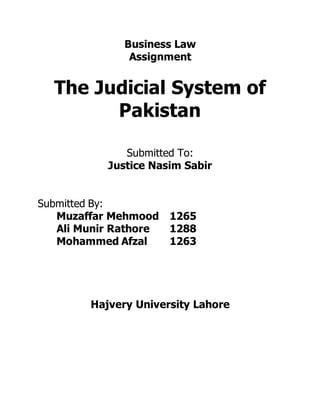 Business Law
Assignment
The Judicial System of
Pakistan
Submitted To:
Justice Nasim Sabir
Submitted By:
Muzaffar Mehmood 1265
Ali Munir Rathore 1288
Mohammed Afzal 1263
Hajvery University Lahore
 