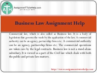 http://www.assignmenttutorhelp.com
Business Law Assignment Help
Commercial law, which is also called as Business law. It is a body of
legislation that governs the trade by the application of the law. A commercial
authority can be an agency, partnership firms etc. A commercial authority
can be an agency, partnership firms etc. The commercial operations
are taken care by the legal contracts. Business law is not a stand-alone
subsidiary. It is viewed as a part of the Civil law which deals with both
the public and private law matters.
 