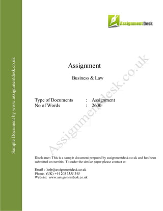 Assignment
Business & Law
Type of Documents : Assignment
No of Words : 2,600
Disclaimer: This is a sample document prepared by AssignmentDesk.co.uk and has been
submitted on turnitin. To order the similar paper please contact at:
Email: help@assignmentdesk.co.uk
Phone: (UK) +44 203 3555 345
Website: www.assignmentdesk.co.uk
 