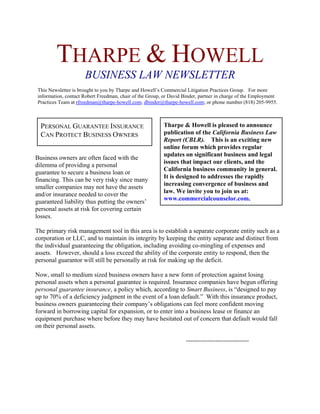 THARPE & HOWELL
                     BUSINESS LAW NEWSLETTER
This Newsletter is brought to you by Tharpe and Howell’s Commercial Litigation Practices Group. For more
information, contact Robert Freedman, chair of the Group, or David Binder, partner in charge of the Employment
Practices Team at rfreedman@tharpe-howell.com; dbinder@tharpe-howell.com; or phone number (818) 205-9955.



  PERSONAL GUARANTEE INSURANCE                           Tharpe & Howell is pleased to announce
  CAN PROTECT BUSINESS OWNERS                            publication of the California Business Law
                                                         Report (CBLR). This is an exciting new
                                                         online forum which provides regular
                                                         updates on significant business and legal
Business owners are often faced with the
                                                         issues that impact our clients, and the
dilemma of providing a personal
                                                         California business community in general.
guarantee to secure a business loan or
                                                         It is designed to addresses the rapidly
financing. This can be very risky since many
                                                         increasing convergence of business and
smaller companies may not have the assets
                                                         law. We invite you to join us at:
and/or insurance needed to cover the
                                                         www.commercialcounselor.com.
guaranteed liability thus putting the owners’
personal assets at risk for covering certain
losses.

The primary risk management tool in this area is to establish a separate corporate entity such as a
corporation or LLC, and to maintain its integrity by keeping the entity separate and distinct from
the individual guaranteeing the obligation, including avoiding co-mingling of expenses and
assets. However, should a loss exceed the ability of the corporate entity to respond, then the
personal guarantor will still be personally at risk for making up the deficit.

Now, small to medium sized business owners have a new form of protection against losing
personal assets when a personal guarantee is required. Insurance companies have begun offering
personal guarantee insurance, a policy which, according to Smart Business, is “designed to pay
up to 70% of a deficiency judgment in the event of a loan default.” With this insurance product,
business owners guaranteeing their company’s obligations can feel more confident moving
forward in borrowing capital for expansion, or to enter into a business lease or finance an
equipment purchase where before they may have hesitated out of concern that default would fall
on their personal assets.

                                                                    ------------------------------
 