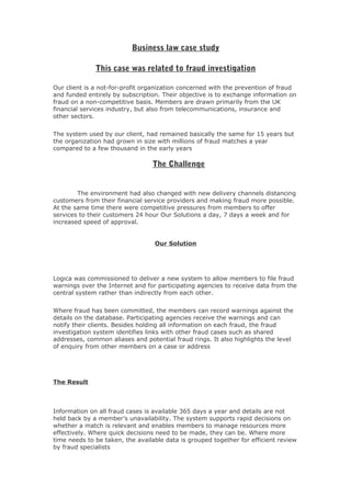 Business law case study

              This case was related to fraud investigation

Our client is a not-for-profit organization concerned with the prevention of fraud
and funded entirely by subscription. Their objective is to exchange information on
fraud on a non-competitive basis. Members are drawn primarily from the UK
financial services industry, but also from telecommunications, insurance and
other sectors.


The system used by our client, had remained basically the same for 15 years but
the organization had grown in size with millions of fraud matches a year
compared to a few thousand in the early years

                                 The Challenge


        The environment had also changed with new delivery channels distancing
customers from their financial service providers and making fraud more possible.
At the same time there were competitive pressures from members to offer
services to their customers 24 hour Our Solutions a day, 7 days a week and for
increased speed of approval.


                                  Our Solution




Logica was commissioned to deliver a new system to allow members to file fraud
warnings over the Internet and for participating agencies to receive data from the
central system rather than indirectly from each other.


Where fraud has been committed, the members can record warnings against the
details on the database. Participating agencies receive the warnings and can
notify their clients. Besides holding all information on each fraud, the fraud
investigation system identifies links with other fraud cases such as shared
addresses, common aliases and potential fraud rings. It also highlights the level
of enquiry from other members on a case or address




The Result



Information on all fraud cases is available 365 days a year and details are not
held back by a member’s unavailability. The system supports rapid decisions on
whether a match is relevant and enables members to manage resources more
effectively. Where quick decisions need to be made, they can be. Where more
time needs to be taken, the available data is grouped together for efficient review
by fraud specialists
 