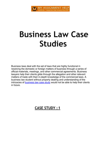 Business Law Case
Studies
Business laws deal with the set of laws that are highly functional in
resolving the domestic or foreign matters of business through a series of
official materials, meetings, and other commercial agreements. Business
lawyers help their clients glide through the allegation and other relevant
matters of trade with their in-depth knowledge of the commercial laws. A
business law student without properly dealing and understanding of the
intricacies of business law case study would not be able to help their clients
in future.
CASE STUDY :1
 