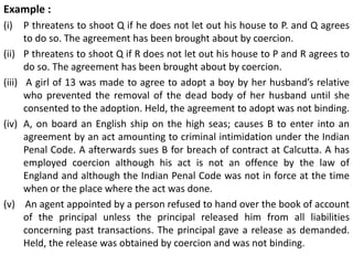 Example :
(i) P threatens to shoot Q if he does not let out his house to P. and Q agrees
to do so. The agreement has been brought about by coercion.
(ii) P threatens to shoot Q if R does not let out his house to P and R agrees to
do so. The agreement has been brought about by coercion.
(iii) A girl of 13 was made to agree to adopt a boy by her husband’s relative
who prevented the removal of the dead body of her husband until she
consented to the adoption. Held, the agreement to adopt was not binding.
(iv) A, on board an English ship on the high seas; causes B to enter into an
agreement by an act amounting to criminal intimidation under the Indian
Penal Code. A afterwards sues B for breach of contract at Calcutta. A has
employed coercion although his act is not an offence by the law of
England and although the Indian Penal Code was not in force at the time
when or the place where the act was done.
(v) An agent appointed by a person refused to hand over the book of account
of the principal unless the principal released him from all liabilities
concerning past transactions. The principal gave a release as demanded.
Held, the release was obtained by coercion and was not binding.
 
