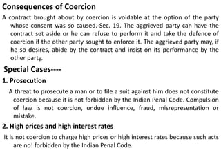 Consequences of Coercion
A contract brought about by coercion is voidable at the option of the party
whose consent was so caused.-Sec. 19. The aggrieved party can have the
contract set aside or he can refuse to perform it and take the defence of
coercion if the other party sought to enforce it. The aggrieved party may, if
he so desires, abide by the contract and insist on its performance by the
other party.
Special Cases----
1. Prosecution
A threat to prosecute a man or to file a suit against him does not constitute
coercion because it is not forbidden by the Indian Penal Code. Compulsion
of law is not coercion, undue influence, fraud, misrepresentation or
mistake.
2. High prices and high interest rates
It is not coercion to charge high prices or high interest rates because such acts
are no! forbidden by the Indian Penal Code.
 