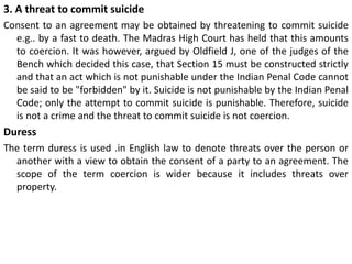 3. A threat to commit suicide
Consent to an agreement may be obtained by threatening to commit suicide
e.g.. by a fast to death. The Madras High Court has held that this amounts
to coercion. It was however, argued by Oldfield J, one of the judges of the
Bench which decided this case, that Section 15 must be constructed strictly
and that an act which is not punishable under the Indian Penal Code cannot
be said to be "forbidden" by it. Suicide is not punishable by the Indian Penal
Code; only the attempt to commit suicide is punishable. Therefore, suicide
is not a crime and the threat to commit suicide is not coercion.
Duress
The term duress is used .in English law to denote threats over the person or
another with a view to obtain the consent of a party to an agreement. The
scope of the term coercion is wider because it includes threats over
property.
 