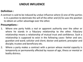 UNDUE INFLUENCE
Definition :
A contract is said to be induced by undue influence where (i) one of the parties
is in a position to dominate the will of the other and (ii) he uses the position
to obtain an unfair advantage over the other.
Presumptions :
1. Where one party holds a real or apparent authority over the other or
where he stands in a fiduciary relationship to the other. Fiduciary
relationship means a relationship of mutual trust and confidence. Such a
relationship is supposed to exist in the following cases- father and son;
guardian and ward; solicitor and client; doctor and patient; preceptor and
disciple; trustee and beneficiary etc.
2. Where a party makes a contract with a person whose mental capacity is
temporarily or permanently affected by reason of age, illness or mental or
bodiIy distress.
 