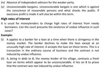 (iv) Absence of independent advisors for the weaker party.
(v) Unconscionable bargains. Unconscionable bargain is one which is against
the conscience of reasonable persons and what shocks the public. If
excessive profit is made it will also be within this term.
High rates of interest
It is usual for moneylenders to charge high rates of interest from needy
borrowers. Can the court presume the existence of undue influence in such
cases?
Example:
(i) A applies to a banker for a loan at a time when there is stringency in the
money market. The banker declines to make the loan except at an
unusually high rate of interest. A accepts the loan on these terms. This is a
transaction in the ordinary course of business and the contract is not
induced by undue influence.
(ii) A, being in debt to B, the money lender of his village, contracts a fresh
loan on terms which appear to be unconscionable. It lies on B to prove
that the contract was not induced by undue influence.
 