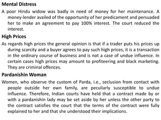 Mental Distress
A poor Hindu widow was badly in need of money for her maintenance. A
money-lender availed of the opportunity of her predicament and persuaded
her to make an agreement to pay 100% interest. The court reduced the
interest.
High Prices
As regards high prices the general opinion is that if a trader puts his prices up
during scarcity and a buyer agrees to pay such high prices, it is a transaction
in the ordinary course of business and is not a case of undue influence. In
certain cases high prices may amount to profiteering and black marketing.
They are criminal offences.
Pardanishin Woman
Women, who observe the custom of Parda, i.e., seclusion from contact with
people outside her own family, are peculiarly susceptible to undue
influence. Therefore, Indian courts have held that a contract made by or
with a pardanishin lady may be set aside by her unless the other party to
the contract satisfies the court that the terms of the contract were fully
explained to her and that she understood their implications.
 