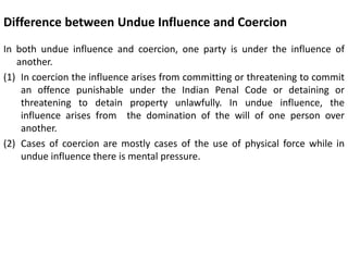 Difference between Undue Influence and Coercion
In both undue influence and coercion, one party is under the influence of
another.
(1) In coercion the influence arises from committing or threatening to commit
an offence punishable under the Indian Penal Code or detaining or
threatening to detain property unlawfully. In undue influence, the
influence arises from the domination of the will of one person over
another.
(2) Cases of coercion are mostly cases of the use of physical force while in
undue influence there is mental pressure.
 