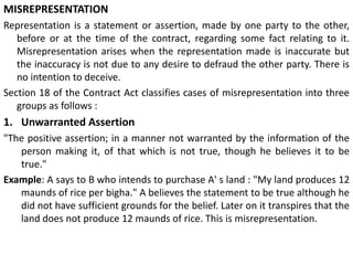 MISREPRESENTATION
Representation is a statement or assertion, made by one party to the other,
before or at the time of the contract, regarding some fact relating to it.
Misrepresentation arises when the representation made is inaccurate but
the inaccuracy is not due to any desire to defraud the other party. There is
no intention to deceive.
Section 18 of the Contract Act classifies cases of misrepresentation into three
groups as follows :
1. Unwarranted Assertion
"The positive assertion; in a manner not warranted by the information of the
person making it, of that which is not true, though he believes it to be
true."
Example: A says to B who intends to purchase A' s land : "My land produces 12
maunds of rice per bigha." A believes the statement to be true although he
did not have sufficient grounds for the belief. Later on it transpires that the
land does not produce 12 maunds of rice. This is misrepresentation.
 
