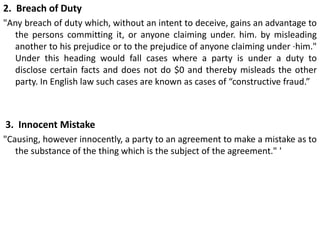 2. Breach of Duty
"Any breach of duty which, without an intent to deceive, gains an advantage to
the persons committing it, or anyone claiming under. him. by misleading
another to his prejudice or to the prejudice of anyone claiming under ·him."
Under this heading would fall cases where a party is under a duty to
disclose certain facts and does not do $0 and thereby misleads the other
party. In English law such cases are known as cases of “constructive fraud.”
3. Innocent Mistake
"Causing, however innocently, a party to an agreement to make a mistake as to
the substance of the thing which is the subject of the agreement." '
 