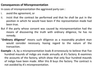 Consequences of Misrepresentation
In cases of misrepresentation the aggrieved party can :
i. avoid the agreement, or
ii. insist that the contract be performed and that he shall be put in the
position in which he would have been if the representation made had
been true.
But if the party whose consent was caused by misrepresentation had the
means of discovering the truth with ordinary diligence, he has no
remedy.
"Ordinary diligence" means such diligence as a reasonably prudent man
would consider necessary, having regard to the nature of the
transaction.
Example : A, by a misrepresentation leads B erroneously to believe that five
hundred maunds of indigo are made annually at A's factory. B examines
the accounts of the factory, which show that only four hundred maunds
of indigo have been made. After this B buys the factory. The contract is
not avoided by A's misrepresentation.
 
