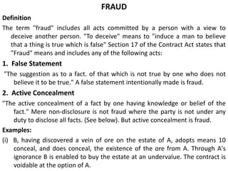 FRAUD
Definition
The term "fraud" includes all acts committed by a person with a view to
deceive another person. "To deceive" means to "induce a man to believe
that a thing is true which is false" Section 17 of the Contract Act states that
"Fraud" means and includes any of the following acts:
1. False Statement
"The suggestion as to a fact. of that which is not true by one who does not
believe it to be true." A false statement intentionally made is fraud.
2. Active Concealment
"The active concealment of a fact by one having knowledge or belief of the
fact." Mere non-disclosure is not fraud where the party is not under any
duty to disclose all facts. (See below). But active concealment is fraud.
Examples:
(i) B, having discovered a vein of ore on the estate of A, adopts means 10
conceal, and does conceal, the existence of the ore from A. Through A's
ignorance B is enabled to buy the estate at an undervalue. The contract is
voidable at the option of A.
 