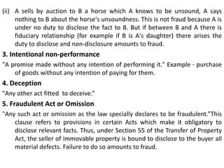 (ii) A sells by auction to B a horse which A knows to be unsound, A says
nothing to B about the horse's unsoundness. This is not fraud because A is
under no duty to disclose the fact to B. But if between B and A there is
fiduciary relationship (for example if B is A's daughter) there arises the
duty to disclose and non-disclosure amounts to fraud.
3. Intentional non-performance
"A promise made without any intention of performing it." Example - purchase
of goods without any intention of paying for them.
4. Deception
"Any other act fitted to deceive.”
5. Fraudulent Act or Omission
"Any such act or omission as the law specially declares to be fraudulent.”This
clause refers to provisions in certain Acts which make it obligatory to
disclose relevant facts. Thus, under Section 55 of the Transfer of Property
Act, the seller of immovable property is bound to disclose to the buyer all
material defects. Failure to do so amounts to fraud.
 