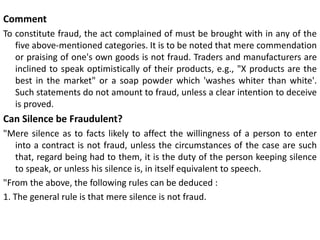 Comment
To constitute fraud, the act complained of must be brought with in any of the
five above-mentioned categories. It is to be noted that mere commendation
or praising of one's own goods is not fraud. Traders and manufacturers are
inclined to speak optimistically of their products, e.g., "X products are the
best in the market" or a soap powder which 'washes whiter than white'.
Such statements do not amount to fraud, unless a clear intention to deceive
is proved.
Can Silence be Fraudulent?
"Mere silence as to facts likely to affect the willingness of a person to enter
into a contract is not fraud, unless the circumstances of the case are such
that, regard being had to them, it is the duty of the person keeping silence
to speak, or unless his silence is, in itself equivalent to speech.
"From the above, the following rules can be deduced :
1. The general rule is that mere silence is not fraud.
 