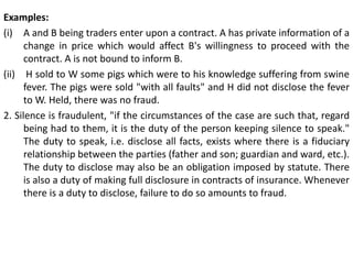 Examples:
(i) A and B being traders enter upon a contract. A has private information of a
change in price which would affect B's willingness to proceed with the
contract. A is not bound to inform B.
(ii) H sold to W some pigs which were to his knowledge suffering from swine
fever. The pigs were sold "with all faults" and H did not disclose the fever
to W. Held, there was no fraud.
2. Silence is fraudulent, "if the circumstances of the case are such that, regard
being had to them, it is the duty of the person keeping silence to speak."
The duty to speak, i.e. disclose all facts, exists where there is a fiduciary
relationship between the parties (father and son; guardian and ward, etc.).
The duty to disclose may also be an obligation imposed by statute. There
is also a duty of making full disclosure in contracts of insurance. Whenever
there is a duty to disclose, failure to do so amounts to fraud.
 