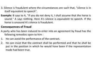 3. Silence is fraudulent where the circumstances are such that, "silence is in
itself equivalent to speech".
Example: B says to A, "If you do not deny it, I shall assume that the horse is
sound." A says nothing. Here A's silence is equivalent to speech. If the
horse is unsound A's silence is fraudulent.
Consequences of Fraud
A party who has been induced to enter into an agreement by fraud has the
following remedies open to him :
1. He can avoid the performance of the contract.
2. He can insist that the contract shall be performed and that he shall be
put in the position in which he would have been if the representation
made had been true.
 