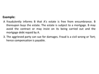 Example:
A fraudulently informs B that A's estate is free from encumbrance. B
thereupon buys the estate. The estate is subject to a mortgage. B may
avoid the contract or may insist on its being carried out and the
mortgage debt repaid by A.
3. The aggrieved party can sue for damages. Fraud is a civil wrong or Tort;
hence compensation is payable.
 