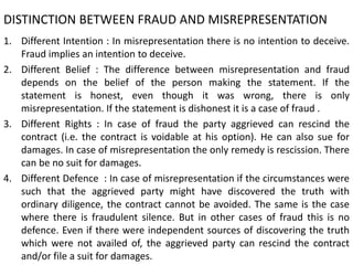 DISTINCTION BETWEEN FRAUD AND MISREPRESENTATION
1. Different Intention : In misrepresentation there is no intention to deceive.
Fraud implies an intention to deceive.
2. Different Belief : The difference between misrepresentation and fraud
depends on the belief of the person making the statement. If the
statement is honest, even though it was wrong, there is only
misrepresentation. If the statement is dishonest it is a case of fraud .
3. Different Rights : In case of fraud the party aggrieved can rescind the
contract (i.e. the contract is voidable at his option). He can also sue for
damages. In case of misrepresentation the only remedy is rescission. There
can be no suit for damages.
4. Different Defence : In case of misrepresentation if the circumstances were
such that the aggrieved party might have discovered the truth with
ordinary diligence, the contract cannot be avoided. The same is the case
where there is fraudulent silence. But in other cases of fraud this is no
defence. Even if there were independent sources of discovering the truth
which were not availed of, the aggrieved party can rescind the contract
and/or file a suit for damages.
 